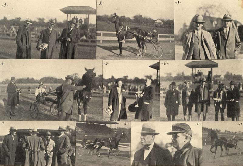 Gala Day Collage
1.—Walter R. Cox, W. H. Cane and J. M. Beldon after Mr. Cane had accepted the trophy which went to the Good Time Stable. 
2.—Guy Ozark, Dickerson up, after the Arden Homestead Stable champion had trotted an exhibition mile. 
3.—Barney Fralick and W. H. Dickinson of the Connecticut River Stock Farm, Hatfield, Mass., could not resist going over for the big day. 
4.—After Dorwood Farm's mare, The Ripples, had won an event, with J. M. Beldon presenting the trophy to Driver Robley while Theo. Maxfield held the mare. 
5.—When W. J. McDonald of Boston won an event with Albia Maxey he delegated Dr. J. T. McGlynn of the "Mets" to accept the trophy which George T. James presented. 
6.—George T. James, Thomas Berry, J. M. Beldon, L. B. Sheppard and W. K. Dickerson lined up for THE TROTTER AND PACER photographer. 
7.—The original Sam Williams, L. B. Sheppard and W. H. Cane can be clearly seen in this picture, but some cravenetted gentleman is trying to hide Walter Cox. 
8.—Hazleton 2:013/4, the new champion four-year-old, doing his turn for the big crowd. 
9.—Frank D. Phillips of Goshen and Job G. Sherman. 
10.—Fireglow, the new champion racing two-year-old. 

Image from the Oct 27, 1927 Trotter and Pacer magazine courtesy of Don Daniels

